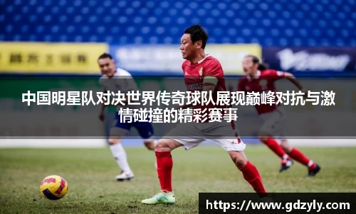 中国明星队对决世界传奇球队展现巅峰对抗与激情碰撞的精彩赛事