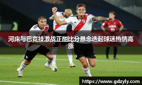 河床与巴竞技激战正酣比分悬念迭起球迷热情高涨