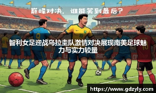 智利女足迎战乌拉圭队激情对决展现南美足球魅力与实力较量